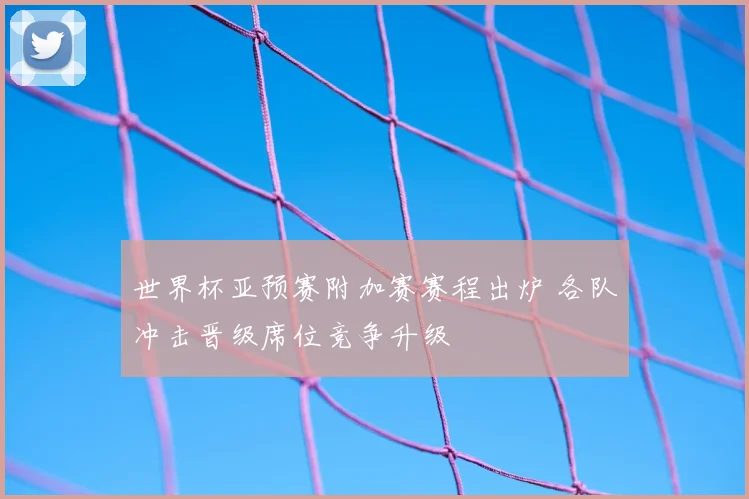 世界杯亚预赛附加赛赛程出炉 各队冲击晋级席位竞争升级