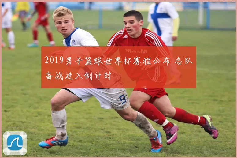 2019男子篮球世界杯赛程公布 各队备战进入倒计时