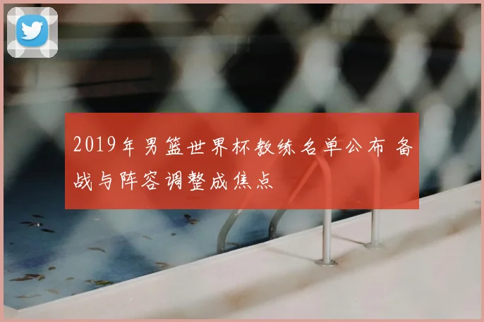 2019年男篮世界杯教练名单公布 备战与阵容调整成焦点