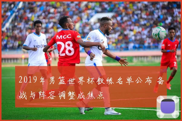 2019年男篮世界杯教练名单公布 备战与阵容调整成焦点