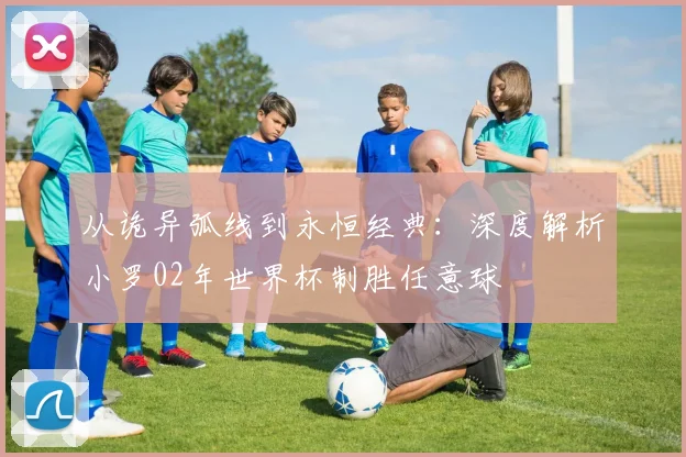 从诡异弧线到永恒经典：深度解析小罗02年世界杯制胜任意球
