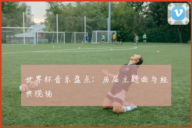 世界杯音乐盘点：历届主题曲与经典现场